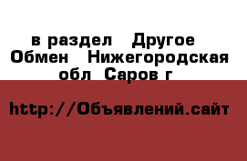  в раздел : Другое » Обмен . Нижегородская обл.,Саров г.